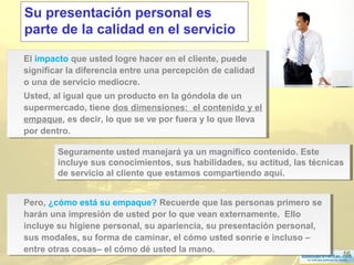 16
Su presentación personal es
parte de la calidad en el servicio
Pero, ¿cómo está su empaque? Recuerde que las personas primero se
harán una impresión de usted por lo que vean externamente. Ello
incluye su higiene personal, su apariencia, su presentación personal,
sus modales, su forma de caminar, el cómo usted sonríe e incluso –
entre otras cosas– el cómo dé usted la mano.
Pero, ¿cómo está su empaque? Recuerde que las personas primero se
harán una impresión de usted por lo que vean externamente. Ello
incluye su higiene personal, su apariencia, su presentación personal,
sus modales, su forma de caminar, el cómo usted sonríe e incluso –
entre otras cosas– el cómo dé usted la mano.
El impacto que usted logre hacer en el cliente, puede
significar la diferencia entre una percepción de calidad
o una de servicio mediocre.
Usted, al igual que un producto en la góndola de un
supermercado, tiene dos dimensiones: el contenido y el
empaque, es decir, lo que se ve por fuera y lo que lleva
por dentro.
El impacto que usted logre hacer en el cliente, puede
significar la diferencia entre una percepción de calidad
o una de servicio mediocre.
Usted, al igual que un producto en la góndola de un
supermercado, tiene dos dimensiones: el contenido y el
empaque, es decir, lo que se ve por fuera y lo que lleva
por dentro.
Seguramente usted manejará ya un magnífico contenido. Este
incluye sus conocimientos, sus habilidades, su actitud, las técnicas
de servicio al cliente que estamos compartiendo aquí.
Seguramente usted manejará ya un magnífico contenido. Este
incluye sus conocimientos, sus habilidades, su actitud, las técnicas
de servicio al cliente que estamos compartiendo aquí.
 