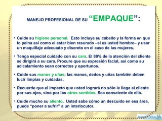 17
MANEJO PROFESIONAL DE SU “EMPAQUE”:
• Cuide su higiene personal. Esto incluye su cabello y la forma en que
lo peina así como el estar bien rasurado –si es usted hombre– y usar
un maquillaje adecuado y discreto en el caso de las mujeres.
• Tenga especial cuidado con su cara. El 80% de la atención del cliente
se dirigirá a su cara. Procure que su expresión facial, así como su
acicalamiento sean correctos y oportunos.
• Cuide sus manos y uñas; las manos, dedos y uñas también deben
lucir limpias y cuidadas.
• Recuerde que el impacto que usted logrará no sólo le llega al cliente
por sus ojos, sino por los otros sentidos. Sea consciente de ello.
• Cuide mucho su aliento. Usted sabe cómo un descuido en esa área,
puede “poner a sufrir” a un interlocutor.
MANEJO PROFESIONAL DE SU “EMPAQUE”:
• Cuide su higiene personal. Esto incluye su cabello y la forma en que
lo peina así como el estar bien rasurado –si es usted hombre– y usar
un maquillaje adecuado y discreto en el caso de las mujeres.
• Tenga especial cuidado con su cara. El 80% de la atención del cliente
se dirigirá a su cara. Procure que su expresión facial, así como su
acicalamiento sean correctos y oportunos.
• Cuide sus manos y uñas; las manos, dedos y uñas también deben
lucir limpias y cuidadas.
• Recuerde que el impacto que usted logrará no sólo le llega al cliente
por sus ojos, sino por los otros sentidos. Sea consciente de ello.
• Cuide mucho su aliento. Usted sabe cómo un descuido en esa área,
puede “poner a sufrir” a un interlocutor.
 