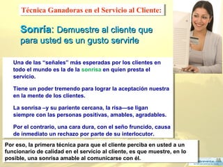 18
SonríaSonría:: Demuestre al cliente queDemuestre al cliente que
para usted es un gusto servirlepara usted es un gusto servirle
Una de las “señales” más esperadas por los clientes en
todo el mundo es la de la sonrisa en quien presta el
servicio.
Tiene un poder tremendo para lograr la aceptación nuestra
en la mente de los clientes.
La sonrisa –y su pariente cercana, la risa—se ligan
siempre con las personas positivas, amables, agradables.
Por el contrario, una cara dura, con el seño fruncido, causa
de inmediato un rechazo por parte de su interlocutor.
Una de las “señales” más esperadas por los clientes en
todo el mundo es la de la sonrisa en quien presta el
servicio.
Tiene un poder tremendo para lograr la aceptación nuestra
en la mente de los clientes.
La sonrisa –y su pariente cercana, la risa—se ligan
siempre con las personas positivas, amables, agradables.
Por el contrario, una cara dura, con el seño fruncido, causa
de inmediato un rechazo por parte de su interlocutor.
Técnica Ganadoras en el Servicio al Cliente:Técnica Ganadoras en el Servicio al Cliente:
Por eso, la primera técnica para que el cliente perciba en usted a un
funcionario de calidad en el servicio al cliente, es que muestre, en lo
posible, una sonrisa amable al comunicarse con él.
Por eso, la primera técnica para que el cliente perciba en usted a un
funcionario de calidad en el servicio al cliente, es que muestre, en lo
posible, una sonrisa amable al comunicarse con él.
 