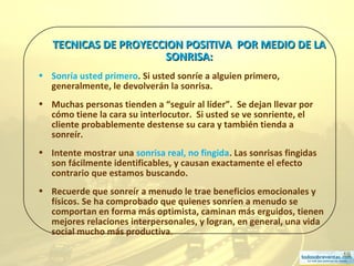 19
TECNICAS DE PROYECCION POSITIVA POR MEDIO DE LATECNICAS DE PROYECCION POSITIVA POR MEDIO DE LA
SONRISA:SONRISA:
• Sonría usted primero. Si usted sonríe a alguien primero,
generalmente, le devolverán la sonrisa.
• Muchas personas tienden a “seguir al líder”. Se dejan llevar por
cómo tiene la cara su interlocutor. Si usted se ve sonriente, el
cliente probablemente destense su cara y también tienda a
sonreír.
• Intente mostrar una sonrisa real, no fingida. Las sonrisas fingidas
son fácilmente identificables, y causan exactamente el efecto
contrario que estamos buscando.
• Recuerde que sonreír a menudo le trae beneficios emocionales y
físicos. Se ha comprobado que quienes sonríen a menudo se
comportan en forma más optimista, caminan más erguidos, tienen
mejores relaciones interpersonales, y logran, en general, una vida
social mucho más productiva.
 