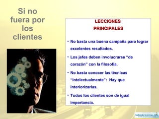 2
Si no
fuera por
los
clientes
LECCIONESLECCIONES
PRINCIPALESPRINCIPALES
• No basta una buena campaña para lograr
excelentes resultados.
• Los jefes deben involucrarse “de
corazón” con la filosofía.
• No basta conocer las técnicas
“intelectualmente”: Hay que
interiorizarlas.
• Todos los clientes son de igual
importancia.
 