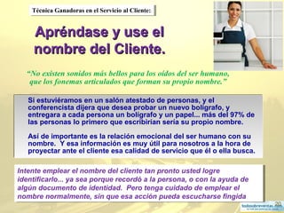 20
Apréndase y use elApréndase y use el
nombre del Cliente.nombre del Cliente.
Si estuviéramos en un salón atestado de personas, y el
conferencista dijera que desea probar un nuevo bolígrafo, y
entregara a cada persona un bolígrafo y un papel... más del 97% de
las personas lo primero que escribirían sería su propio nombre.
Así de importante es la relación emocional del ser humano con su
nombre. Y esa información es muy útil para nosotros a la hora de
proyectar ante el cliente esa calidad de servicio que él o ella busca.
.
Si estuviéramos en un salón atestado de personas, y el
conferencista dijera que desea probar un nuevo bolígrafo, y
entregara a cada persona un bolígrafo y un papel... más del 97% de
las personas lo primero que escribirían sería su propio nombre.
Así de importante es la relación emocional del ser humano con su
nombre. Y esa información es muy útil para nosotros a la hora de
proyectar ante el cliente esa calidad de servicio que él o ella busca.
.
Técnica Ganadoras en el Servicio al Cliente:Técnica Ganadoras en el Servicio al Cliente:
“No existen sonidos más bellos para los oídos del ser humano,
que los fonemas articulados que forman su propio nombre.”
Intente emplear el nombre del cliente tan pronto usted logre
identificarlo... ya sea porque recordó a la persona, o con la ayuda de
algún documento de identidad. Pero tenga cuidado de emplear el
nombre normalmente, sin que esa acción pueda escucharse fingida
Intente emplear el nombre del cliente tan pronto usted logre
identificarlo... ya sea porque recordó a la persona, o con la ayuda de
algún documento de identidad. Pero tenga cuidado de emplear el
nombre normalmente, sin que esa acción pueda escucharse fingida
 