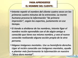 22
•Intente repetir el nombre del cliente cuatro veces en los
primeros cuatro minutos de la entrevista. La mente
humana procesa la información “de primera
impresión”, según los expertos, justamente en ese
tiempo.
•Si tiende a olvidarse de los nombres, intente ligar el
nombre recién aprendido con el de algún amigo o
conocido que tiene ese mismo nombre, y vea al nuevo
conocido realizando alguna acción propia de la otra
persona.
•Hágase imágenes mentales. Use su hemisferio derecho.
Ligar al recién conocido con imágenes mentales, ayuda
a plantar más fuertemente la información en nuestro
“disco duro mental”.
•Intente repetir el nombre del cliente cuatro veces en los
primeros cuatro minutos de la entrevista. La mente
humana procesa la información “de primera
impresión”, según los expertos, justamente en ese
tiempo.
•Si tiende a olvidarse de los nombres, intente ligar el
nombre recién aprendido con el de algún amigo o
conocido que tiene ese mismo nombre, y vea al nuevo
conocido realizando alguna acción propia de la otra
persona.
•Hágase imágenes mentales. Use su hemisferio derecho.
Ligar al recién conocido con imágenes mentales, ayuda
a plantar más fuertemente la información en nuestro
“disco duro mental”.
PARA APRENDERSEPARA APRENDERSE
EL NOMBRE DEL CLIENTE:EL NOMBRE DEL CLIENTE:
PARA APRENDERSEPARA APRENDERSE
EL NOMBRE DEL CLIENTE:EL NOMBRE DEL CLIENTE:
 
