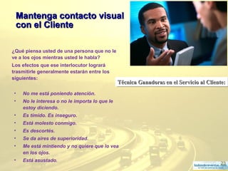 23
¿Qué piensa usted de una persona que no le
ve a los ojos mientras usted le habla?
Los efectos que ese interlocutor logrará
trasmitirle generalmente estarán entre los
siguientes:
• No me está poniendo atención.
• No le interesa o no le importa lo que le
estoy diciendo.
• Es tímido. Es inseguro.
• Está molesto conmigo.
• Es descortés.
• Se da aires de superioridad.
• Me está mintiendo y no quiere que lo vea
en los ojos.
• Está asustado.
Técnica Ganadoras en el Servicio al Cliente:Técnica Ganadoras en el Servicio al Cliente:Técnica Ganadoras en el Servicio al Cliente:Técnica Ganadoras en el Servicio al Cliente:
Mantenga contacto visualMantenga contacto visual
con el Clientecon el Cliente
 