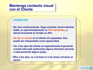 24
CONSEJOS:
• No mire continuamente. Haga contacto visual mientras
habla, en aproximadamente un 70% del tiempo, y
desvíe levemente la mirada un 30%.
• No fije su mirada en el cliente sin parpadear. Eso
puede ser interpretado como agresividad.
• Ver a los ojos del cliente es especialmente importante
cuando éste está explicando alguna situación anormal,
o está poniendo alguna queja.
• Mire a los ojos, no a la boca ni a las áreas cercanas al
pecho.
CONSEJOS:
• No mire continuamente. Haga contacto visual mientras
habla, en aproximadamente un 70% del tiempo, y
desvíe levemente la mirada un 30%.
• No fije su mirada en el cliente sin parpadear. Eso
puede ser interpretado como agresividad.
• Ver a los ojos del cliente es especialmente importante
cuando éste está explicando alguna situación anormal,
o está poniendo alguna queja.
• Mire a los ojos, no a la boca ni a las áreas cercanas al
pecho.
Mantenga contacto visual
con el Cliente
Mantenga contacto visual
con el Cliente
 