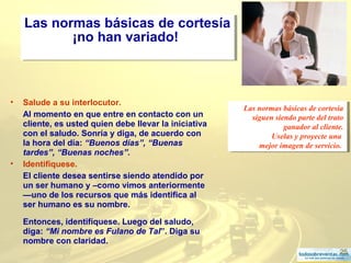 25
Las normas básicas de cortesía
¡no han variado!
Las normas básicas de cortesía
¡no han variado!
• Salude a su interlocutor.
Al momento en que entre en contacto con un
cliente, es usted quien debe llevar la iniciativa
con el saludo. Sonría y diga, de acuerdo con
la hora del día: “Buenos días”, “Buenas
tardes”, “Buenas noches”.
• Identifíquese.
El cliente desea sentirse siendo atendido por
un ser humano y –como vimos anteriormente
—uno de los recursos que más identifica al
ser humano es su nombre.
Entonces, identifíquese. Luego del saludo,
diga: “Mi nombre es Fulano de Tal”. Diga su
nombre con claridad.
Las normas básicas de cortesía
siguen siendo parte del trato
ganador al cliente.
Uselas y proyecte una
mejor imagen de servicio.
Las normas básicas de cortesía
siguen siendo parte del trato
ganador al cliente.
Uselas y proyecte una
mejor imagen de servicio.
 