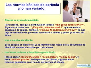26
• Ofrezca su ayuda de inmediato.
Para hacerlo, agregue a continuación la frase “¿En qué le puedo servir?”.
Algunas variantes son: “¿En qué le podemos servir?”, que connota la
sensación de equipo. También, “¿En qué le podemos servir hoy?”, la cual
deja la sensación de que usted reconoció al cliente y que él ya estuvo ahí
antes.
Las normas básicas de cortesía
¡no han variado!
Las normas básicas de cortesía
¡no han variado!
• Use el nombre del cliente.
Si ya conocía al cliente o si ya lo identificó por medio de su documento de
identidad, emplee el nombre pero sin abusar.
• Use frases corteses y despídase agradeciendo.
Frases como “con mucho gusto”, “es un placer”, “no hay de qué”, y
decir “muchas gracias” al despedirse del cliente, siguen siendo
recursos ganadores en el mundo del servicio al cliente.
 