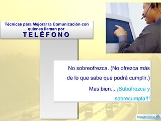 28
No sobreofrezca. (No ofrezca más
de lo que sabe que podrá cumplir.)
Mas bien... ¡Subofrezca y
sobrecumpla!!!
Técnicas para Mejorar la Comunicación con
quienes llaman por
T E L É F O N OT E L É F O N O
 