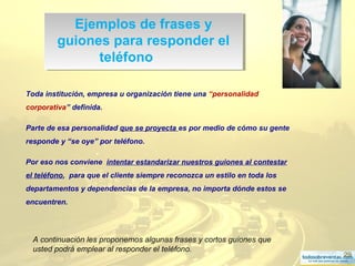 29
Ejemplos de frases y
guiones para responder el
teléfono
Ejemplos de frases y
guiones para responder el
teléfono
Toda institución, empresa u organización tiene una “personalidad
corporativa” definida.
Parte de esa personalidad que se proyecta es por medio de cómo su gente
responde y “se oye” por teléfono.
Por eso nos conviene intentar estandarizar nuestros guiones al contestar
el teléfono, para que el cliente siempre reconozca un estilo en toda los
departamentos y dependencias de la empresa, no importa dónde estos se
encuentren.
A continuación les proponemos algunas frases y cortos guiones que
usted podrá emplear al responder el teléfono.
 