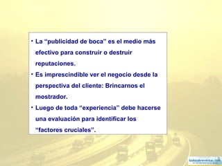 3
• La “publicidad de boca” es el medio más
efectivo para construir o destruir
reputaciones.
• Es imprescindible ver el negocio desde la
perspectiva del cliente: Brincarnos el
mostrador.
• Luego de toda “experiencia” debe hacerse
una evaluación para identificar los
“factores cruciales”.
 