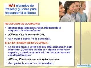 31
RECEPCION DE LLAMADAS:
• Buenos días (buenas tardes). (Nombre de la
empresa), le saluda Carlos.
• (Cliente) Con la extensión 205.
• Con mucho gusto. Ya lo comunico.
SI LA EXTENSION ESTA OCUPADA:
• La extensión que usted solicitó está ocupada en este
momento. ¿Deseaba hablar con alguna persona en
especial, o puedo comunicarlo con otra persona en
ese departamento?
• (Cliente) Puede ser con cualquier persona.
• Con gusto; le comunico de inmediato.
RECEPCION DE LLAMADAS:
• Buenos días (buenas tardes). (Nombre de la
empresa), le saluda Carlos.
• (Cliente) Con la extensión 205.
• Con mucho gusto. Ya lo comunico.
SI LA EXTENSION ESTA OCUPADA:
• La extensión que usted solicitó está ocupada en este
momento. ¿Deseaba hablar con alguna persona en
especial, o puedo comunicarlo con otra persona en
ese departamento?
• (Cliente) Puede ser con cualquier persona.
• Con gusto; le comunico de inmediato.
MÁSMÁS ejemplos de
frases y guiones para
responder el teléfono
MÁSMÁS ejemplos de
frases y guiones para
responder el teléfono
 