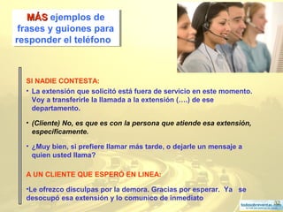 32
MÁSMÁS ejemplos de
frases y guiones para
responder el teléfono
MÁSMÁS ejemplos de
frases y guiones para
responder el teléfono
SI NADIE CONTESTA:
• La extensión que solicitó está fuera de servicio en este momento.
Voy a transferirle la llamada a la extensión (….) de ese
departamento.
• (Cliente) No, es que es con la persona que atiende esa extensión,
específicamente.
• ¿Muy bien, si prefiere llamar más tarde, o dejarle un mensaje a
quien usted llama?
A UN CLIENTE QUE ESPERÓ EN LINEA:
•Le ofrezco disculpas por la demora. Gracias por esperar. Ya se
desocupó esa extensión y lo comunico de inmediato
 