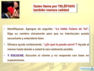 34
Quien llama por TELÉFONOQuien llama por TELÉFONO
también merece calidadtambién merece calidad
Quien llama por TELÉFONOQuien llama por TELÉFONO
también merece calidadtambién merece calidad
• Identifíquese. Agregue de seguido: “Le habla Fulano de Tal”.
Diga su nombre claramente para que su interlocutor pueda
escucharlo y entenderlo bien.
• Ofrezca ayuda cortésmente: “¿En qué le puedo servir”? Ayude al
menos hasta donde a usted le sea realmente posible.
• Y ESCUCHE.Y ESCUCHE. Escuche al cliente y no responda con base en
suposiciones.
 