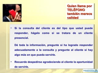 35
Quien llama porQuien llama por
TELÉFONOTELÉFONO
también merecetambién merece
calidadcalidad
Quien llama porQuien llama por
TELÉFONOTELÉFONO
también merecetambién merece
calidadcalidad
• Si la consulta del cliente es del tipo que usted puede
responder, hágalo como si se tratara de un cliente
presencial.
Dé toda la información, pregunte si ha logrado responder
adecuadamente a la consulta y pregunte al cliente si hay
algo más en que pueda servirle.
• Recuerde despedirse agradeciendo al cliente la oportunidad
de servirle.
• Si la consulta del cliente es del tipo que usted puede
responder, hágalo como si se tratara de un cliente
presencial.
Dé toda la información, pregunte si ha logrado responder
adecuadamente a la consulta y pregunte al cliente si hay
algo más en que pueda servirle.
• Recuerde despedirse agradeciendo al cliente la oportunidad
de servirle.
 