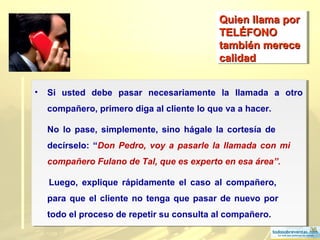 36
Quien llama porQuien llama por
TELÉFONOTELÉFONO
también merecetambién merece
calidadcalidad
Quien llama porQuien llama por
TELÉFONOTELÉFONO
también merecetambién merece
calidadcalidad
• Si usted debe pasar necesariamente la llamada a otro
compañero, primero diga al cliente lo que va a hacer.
No lo pase, simplemente, sino hágale la cortesía de
decírselo: “Don Pedro, voy a pasarle la llamada con mi
compañero Fulano de Tal, que es experto en esa área”.
Luego, explique rápidamente el caso al compañero,
para que el cliente no tenga que pasar de nuevo por
todo el proceso de repetir su consulta al compañero.
• Si usted debe pasar necesariamente la llamada a otro
compañero, primero diga al cliente lo que va a hacer.
No lo pase, simplemente, sino hágale la cortesía de
decírselo: “Don Pedro, voy a pasarle la llamada con mi
compañero Fulano de Tal, que es experto en esa área”.
Luego, explique rápidamente el caso al compañero,
para que el cliente no tenga que pasar de nuevo por
todo el proceso de repetir su consulta al compañero.
 