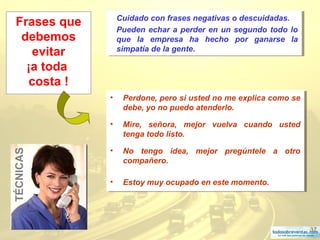 37
Frases que
debemos
evitar
¡a toda
costa !
• Perdone, pero si usted no me explica como se
debe, yo no puedo atenderlo.
• Mire, señora, mejor vuelva cuando usted
tenga todo listo.
• No tengo idea, mejor pregúntele a otro
compañero.
• Estoy muy ocupado en este momento.
• Perdone, pero si usted no me explica como se
debe, yo no puedo atenderlo.
• Mire, señora, mejor vuelva cuando usted
tenga todo listo.
• No tengo idea, mejor pregúntele a otro
compañero.
• Estoy muy ocupado en este momento.
TÉCNICAS Cuidado con frases negativas o descuidadas.
Pueden echar a perder en un segundo todo lo
que la empresa ha hecho por ganarse la
simpatía de la gente.
Cuidado con frases negativas o descuidadas.
Pueden echar a perder en un segundo todo lo
que la empresa ha hecho por ganarse la
simpatía de la gente.
 