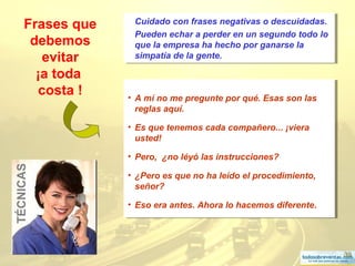39
Frases que
debemos
evitar
¡a toda
costa ! • A mí no me pregunte por qué. Esas son las
reglas aquí.
• Es que tenemos cada compañero... ¡viera
usted!
• Pero, ¿no léyó las instrucciones?
• ¿Pero es que no ha leído el procedimiento,
señor?
• Eso era antes. Ahora lo hacemos diferente.
• A mí no me pregunte por qué. Esas son las
reglas aquí.
• Es que tenemos cada compañero... ¡viera
usted!
• Pero, ¿no léyó las instrucciones?
• ¿Pero es que no ha leído el procedimiento,
señor?
• Eso era antes. Ahora lo hacemos diferente.
TÉCNICAS Cuidado con frases negativas o descuidadas.
Pueden echar a perder en un segundo todo lo
que la empresa ha hecho por ganarse la
simpatía de la gente.
Cuidado con frases negativas o descuidadas.
Pueden echar a perder en un segundo todo lo
que la empresa ha hecho por ganarse la
simpatía de la gente.
 