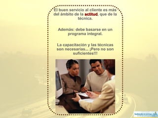 4
El buen servicio al cliente es más
del ámbito de la actitudactitud, que de la
técnica.
Además: debe basarse en un
programa integral.
La capacitación y las técnicas
son necesarias... ¡Pero no son
suficientes!!!
 