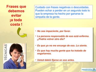 40
Frases que
debemos
evitar
¡a toda
costa !
• No sea impaciente, por favor.
• La persona responsable de eso está enferma.
¿Podría volver otro día?
• Es que yo no me encargo de eso. Lo siento.
• Es que hay mucha gente que ha tratado de
engañarnos.
• Usted debió fijarse en eso antes.
• No sea impaciente, por favor.
• La persona responsable de eso está enferma.
¿Podría volver otro día?
• Es que yo no me encargo de eso. Lo siento.
• Es que hay mucha gente que ha tratado de
engañarnos.
• Usted debió fijarse en eso antes.
TÉCNICAS Cuidado con frases negativas o descuidadas.
Pueden echar a perder en un segundo todo lo
que la empresa ha hecho por ganarse la
simpatía de la gente.
 