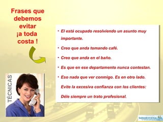 41
Frases que
debemos
evitar
¡a toda
costa !
• El está ocupado resolviendo un asunto muy
importante.
• Creo que anda tomando café.
• Creo que anda en el baño.
• Es que en ese departamento nunca contestan.
• Eso nada que ver conmigo. Es en otro lado.
Evite la excesiva confianza con los clientes:
Déle siempre un trato profesional.
.
• El está ocupado resolviendo un asunto muy
importante.
• Creo que anda tomando café.
• Creo que anda en el baño.
• Es que en ese departamento nunca contestan.
• Eso nada que ver conmigo. Es en otro lado.
Evite la excesiva confianza con los clientes:
Déle siempre un trato profesional.
.
TÉCNICAS
 