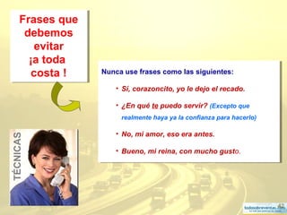 42
Frases que
debemos
evitar
¡a toda
costa !
Frases que
debemos
evitar
¡a toda
costa ! Nunca use frases como las siguientes:
• Sí, corazoncito, yo le dejo el recado.
• ¿En qué te puedo servir? (Excepto que
realmente haya ya la confianza para hacerlo)
• No, mi amor, eso era antes.
• Bueno, mi reina, con mucho gusto.
Nunca use frases como las siguientes:
• Sí, corazoncito, yo le dejo el recado.
• ¿En qué te puedo servir? (Excepto que
realmente haya ya la confianza para hacerlo)
• No, mi amor, eso era antes.
• Bueno, mi reina, con mucho gusto.
TÉCNICAS
 