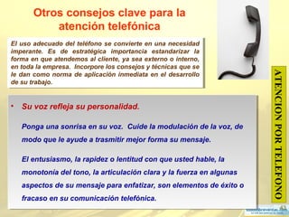 43
Otros consejos clave para la
atención telefónica
• Su voz refleja su personalidad.
Ponga una sonrisa en su voz. Cuide la modulación de la voz, de
modo que le ayude a trasmitir mejor forma su mensaje.
El entusiasmo, la rapidez o lentitud con que usted hable, la
monotonía del tono, la articulación clara y la fuerza en algunas
aspectos de su mensaje para enfatizar, son elementos de éxito o
fracaso en su comunicación telefónica.
• Su voz refleja su personalidad.
Ponga una sonrisa en su voz. Cuide la modulación de la voz, de
modo que le ayude a trasmitir mejor forma su mensaje.
El entusiasmo, la rapidez o lentitud con que usted hable, la
monotonía del tono, la articulación clara y la fuerza en algunas
aspectos de su mensaje para enfatizar, son elementos de éxito o
fracaso en su comunicación telefónica.
ATENCIONPORTELEFONO
El uso adecuado del teléfono se convierte en una necesidad
imperante. Es de estratégica importancia estandarizar la
forma en que atendemos al cliente, ya sea externo o interno,
en toda la empresa. Incorpore los consejos y técnicas que se
le dan como norma de aplicación inmediata en el desarrollo
de su trabajo.
El uso adecuado del teléfono se convierte en una necesidad
imperante. Es de estratégica importancia estandarizar la
forma en que atendemos al cliente, ya sea externo o interno,
en toda la empresa. Incorpore los consejos y técnicas que se
le dan como norma de aplicación inmediata en el desarrollo
de su trabajo.
 