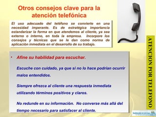 44
Otros consejos clave para la
atención telefónica
• Afine su habilidad para escuchar.
Escuche con cuidado, ya que si no lo hace podrían ocurrir
malos entendidos.
Siempre ofrezca al cliente una respuesta inmediata
utilizando términos positivos y claros.
No redunde en su información. No converse más allá del
tiempo necesario para satisfacer al cliente.
• Afine su habilidad para escuchar.
Escuche con cuidado, ya que si no lo hace podrían ocurrir
malos entendidos.
Siempre ofrezca al cliente una respuesta inmediata
utilizando términos positivos y claros.
No redunde en su información. No converse más allá del
tiempo necesario para satisfacer al cliente.
ATENCIONPORTELEFONO
El uso adecuado del teléfono se convierte en una
necesidad imperante. Es de estratégica importancia
estandarizar la forma en que atendemos al cliente, ya sea
externo o interno, en toda la empresa. Incorpore los
consejos y técnicas que se le dan como norma de
aplicación inmediata en el desarrollo de su trabajo.
El uso adecuado del teléfono se convierte en una
necesidad imperante. Es de estratégica importancia
estandarizar la forma en que atendemos al cliente, ya sea
externo o interno, en toda la empresa. Incorpore los
consejos y técnicas que se le dan como norma de
aplicación inmediata en el desarrollo de su trabajo.
 