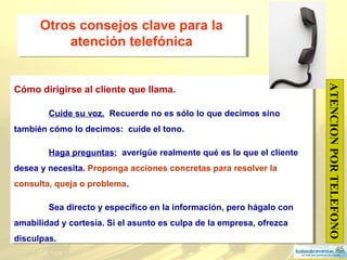 45
Otros consejos clave para la
atención telefónica
Otros consejos clave para la
atención telefónica
Cómo dirigirse al cliente que llama.
Cuide su voz. Recuerde no es sólo lo que decimos sino
también cómo lo decimos: cuide el tono.
Haga preguntas; averigüe realmente qué es lo que el cliente
desea y necesita. Proponga acciones concretas para resolver la
consulta, queja o problema.
Sea directo y específico en la información, pero hágalo con
amabilidad y cortesía. Si el asunto es culpa de la empresa, ofrezca
disculpas.
Cómo dirigirse al cliente que llama.
Cuide su voz. Recuerde no es sólo lo que decimos sino
también cómo lo decimos: cuide el tono.
Haga preguntas; averigüe realmente qué es lo que el cliente
desea y necesita. Proponga acciones concretas para resolver la
consulta, queja o problema.
Sea directo y específico en la información, pero hágalo con
amabilidad y cortesía. Si el asunto es culpa de la empresa, ofrezca
disculpas.
ATENCIONPORTELEFONO
 