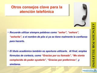 46
Otros consejos clave para la
atención telefónica
Otros consejos clave para la
atención telefónica
• Recuerde utilizar siempre palabras como “señor”, “señora”,
“señorita”, o el nombre de pila si ya se tiene realmente la confianza
para hacerlo.
• El título académico también es oportuno utilizarlo. Al final, emplee
fórmulas de cortesía, como “Gracias por su llamada”, “Me siento
complacido de poder ayudarlo”, “Gracias por preferirnos”, y
similares.
• Recuerde utilizar siempre palabras como “señor”, “señora”,
“señorita”, o el nombre de pila si ya se tiene realmente la confianza
para hacerlo.
• El título académico también es oportuno utilizarlo. Al final, emplee
fórmulas de cortesía, como “Gracias por su llamada”, “Me siento
complacido de poder ayudarlo”, “Gracias por preferirnos”, y
similares.
ATENCIONPORTELEFONO
 