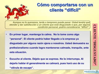 47
Cómo comportarse con unCómo comportarse con un
cliente “difícilcliente “difícil””
CLIENTE“DISGUSTADO”
Aunque no lo queramos, tarde o temprano puede pasar: Usted tendrá que
atender y dar satisfacción a un cliente que está disgustado o que, por alguna
condición personal, podría considerarse “difícil”.
• En primer lugar, mantenga la calma. No lo tome como algo
“personal”. El cliente podría haber llegado a la empresa ya
disgustado por alguna razón ajena a nosotros. Usted demuestra su
profesionalismo cuando logra mantenerse calmado, tranquilo, ante
esta situación.
• Escuche al cliente. Déjelo que se exprese. No lo interrumpa. Al
dejarlo hablar él generalmente se calmará, pues hará uso de su
“válvula de escape”.
• En primer lugar, mantenga la calma. No lo tome como algo
“personal”. El cliente podría haber llegado a la empresa ya
disgustado por alguna razón ajena a nosotros. Usted demuestra su
profesionalismo cuando logra mantenerse calmado, tranquilo, ante
esta situación.
• Escuche al cliente. Déjelo que se exprese. No lo interrumpa. Al
dejarlo hablar él generalmente se calmará, pues hará uso de su
“válvula de escape”.
 