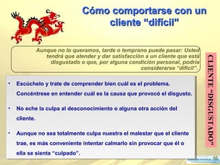 48
Cómo comportarse con unCómo comportarse con un
cliente “difícilcliente “difícil””
CLIENTE“DISGUSTADO”
Aunque no lo queramos, tarde o temprano puede pasar: Usted
tendrá que atender y dar satisfacción a un cliente que está
disgustado o que, por alguna condición personal, podría
considerarse “difícil”.
• Escúchelo y trate de comprender bien cuál es el problema.
Concéntrese en entender cuál es la causa que provocó el disgusto.
• No eche la culpa al desconocimiento o alguna otra acción del
cliente.
• Aunque no sea totalmente culpa nuestra el malestar que el cliente
trae, es más conveniente intentar calmarlo sin provocar que él o
ella se sienta “culpado”.
• Escúchelo y trate de comprender bien cuál es el problema.
Concéntrese en entender cuál es la causa que provocó el disgusto.
• No eche la culpa al desconocimiento o alguna otra acción del
cliente.
• Aunque no sea totalmente culpa nuestra el malestar que el cliente
trae, es más conveniente intentar calmarlo sin provocar que él o
ella se sienta “culpado”.
 