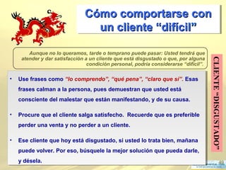 49
Cómo comportarse conCómo comportarse con
un cliente “difícilun cliente “difícil””
Cómo comportarse conCómo comportarse con
un cliente “difícilun cliente “difícil””
CLIENTE“DISGUSTADO”
Aunque no lo queramos, tarde o temprano puede pasar: Usted tendrá que
atender y dar satisfacción a un cliente que está disgustado o que, por alguna
condición personal, podría considerarse “difícil”.
.
• Use frases como “lo comprendo”, “qué pena”, “claro que sí”. Esas
frases calman a la persona, pues demuestran que usted está
consciente del malestar que están manifestando, y de su causa.
• Procure que el cliente salga satisfecho. Recuerde que es preferible
perder una venta y no perder a un cliente.
• Ese cliente que hoy está disgustado, si usted lo trata bien, mañana
puede volver. Por eso, búsquele la mejor solución que pueda darle,
y désela.
• Use frases como “lo comprendo”, “qué pena”, “claro que sí”. Esas
frases calman a la persona, pues demuestran que usted está
consciente del malestar que están manifestando, y de su causa.
• Procure que el cliente salga satisfecho. Recuerde que es preferible
perder una venta y no perder a un cliente.
• Ese cliente que hoy está disgustado, si usted lo trata bien, mañana
puede volver. Por eso, búsquele la mejor solución que pueda darle,
y désela.
 