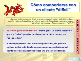 50
Cómo comportarse conCómo comportarse con
un cliente “difícilun cliente “difícil””
Cómo comportarse conCómo comportarse con
un cliente “difícilun cliente “difícil””
CLIENTE“DISGUSTADO”
Aunque no lo queramos, tarde o temprano puede pasar: Usted tendrá que
atender y dar satisfacción a un cliente que está disgustado o que, por alguna
condición personal, podría considerarse “difícil”
• No intente ganar una discusión: Intente ganar un cliente. Recuerde
que una “pelea” ganada a un cliente, es, de todos modos, una
“pelea perdida”.
• Si tiene que pasar el caso a otro compañero o al jefe, procure
explicar a ellos todo detalle, porque es aún más molesto para el
cliente tener que explicar dos veces una situación de tensión.
• No intente ganar una discusión: Intente ganar un cliente. Recuerde
que una “pelea” ganada a un cliente, es, de todos modos, una
“pelea perdida”.
• Si tiene que pasar el caso a otro compañero o al jefe, procure
explicar a ellos todo detalle, porque es aún más molesto para el
cliente tener que explicar dos veces una situación de tensión.
 