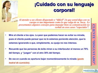 51
¡Cuidado con su lenguaje¡Cuidado con su lenguaje
corporal!corporal!
CLIENTE“DISGUSTADO”
Al atender a un cliente disgustado o “difícil”, lo que usted diga con su
cuerpo es tan importante como lo que salga de su boca. Le
presentamos algunos consejos para manejar bien su comunicación no
verbal en esos casos “especiales”.
Al atender a un cliente disgustado o “difícil”, lo que usted diga con su
cuerpo es tan importante como lo que salga de su boca. Le
presentamos algunos consejos para manejar bien su comunicación no
verbal en esos casos “especiales”.
• Mire al cliente a los ojos. Lo peor que podemos hacer es evitar su mirada,
pues el cliente puede pensar que no le estamos poniendo atención, que lo
estamos ignorando o que, simplemente, su queja no nos interesa.
• Recuerde que las personas de éxito miran a su interlocutor al menos un 70%
del tiempo, y “juegan” con el otro 30% del tiempo.
• De vez en cuando es oportuno bajar momentáneamente la mirada (gesto
teatral de sumisión).
• Mire al cliente a los ojos. Lo peor que podemos hacer es evitar su mirada,
pues el cliente puede pensar que no le estamos poniendo atención, que lo
estamos ignorando o que, simplemente, su queja no nos interesa.
• Recuerde que las personas de éxito miran a su interlocutor al menos un 70%
del tiempo, y “juegan” con el otro 30% del tiempo.
• De vez en cuando es oportuno bajar momentáneamente la mirada (gesto
teatral de sumisión).
 