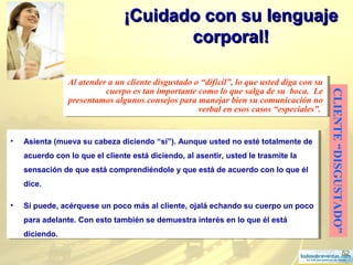 52
¡Cuidado con su lenguaje¡Cuidado con su lenguaje
corporal!corporal!
CLIENTE“DISGUSTADO”
Al atender a un cliente disgustado o “difícil”, lo que usted diga con su
cuerpo es tan importante como lo que salga de su boca. Le
presentamos algunos consejos para manejar bien su comunicación no
verbal en esos casos “especiales”.
Al atender a un cliente disgustado o “difícil”, lo que usted diga con su
cuerpo es tan importante como lo que salga de su boca. Le
presentamos algunos consejos para manejar bien su comunicación no
verbal en esos casos “especiales”.
• Asienta (mueva su cabeza diciendo “sí”). Aunque usted no esté totalmente de
acuerdo con lo que el cliente está diciendo, al asentir, usted le trasmite la
sensación de que está comprendiéndole y que está de acuerdo con lo que él
dice.
• Si puede, acérquese un poco más al cliente, ojalá echando su cuerpo un poco
para adelante. Con esto también se demuestra interés en lo que él está
diciendo.
• Asienta (mueva su cabeza diciendo “sí”). Aunque usted no esté totalmente de
acuerdo con lo que el cliente está diciendo, al asentir, usted le trasmite la
sensación de que está comprendiéndole y que está de acuerdo con lo que él
dice.
• Si puede, acérquese un poco más al cliente, ojalá echando su cuerpo un poco
para adelante. Con esto también se demuestra interés en lo que él está
diciendo.
 