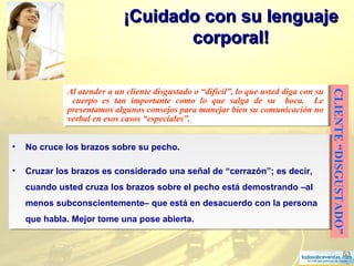 53
¡Cuidado con su lenguaje¡Cuidado con su lenguaje
corporal!corporal!
CLIENTE“DISGUSTADO”
Al atender a un cliente disgustado o “difícil”, lo que usted diga con su
cuerpo es tan importante como lo que salga de su boca. Le
presentamos algunos consejos para manejar bien su comunicación no
verbal en esos casos “especiales”.
Al atender a un cliente disgustado o “difícil”, lo que usted diga con su
cuerpo es tan importante como lo que salga de su boca. Le
presentamos algunos consejos para manejar bien su comunicación no
verbal en esos casos “especiales”.
• No cruce los brazos sobre su pecho.
• Cruzar los brazos es considerado una señal de “cerrazón”; es decir,
cuando usted cruza los brazos sobre el pecho está demostrando –al
menos subconscientemente– que está en desacuerdo con la persona
que habla. Mejor tome una pose abierta.
• No cruce los brazos sobre su pecho.
• Cruzar los brazos es considerado una señal de “cerrazón”; es decir,
cuando usted cruza los brazos sobre el pecho está demostrando –al
menos subconscientemente– que está en desacuerdo con la persona
que habla. Mejor tome una pose abierta.
 