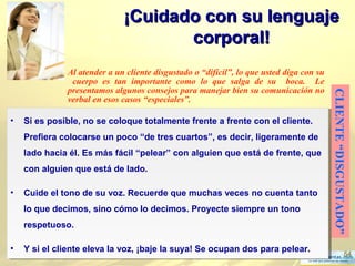 54
¡Cuidado con su lenguaje¡Cuidado con su lenguaje
corporal!corporal!
CLIENTE“DISGUSTADO”
Al atender a un cliente disgustado o “difícil”, lo que usted diga con su
cuerpo es tan importante como lo que salga de su boca. Le
presentamos algunos consejos para manejar bien su comunicación no
verbal en esos casos “especiales”.
• Si es posible, no se coloque totalmente frente a frente con el cliente.
Prefiera colocarse un poco “de tres cuartos”, es decir, ligeramente de
lado hacia él. Es más fácil “pelear” con alguien que está de frente, que
con alguien que está de lado.
• Cuide el tono de su voz. Recuerde que muchas veces no cuenta tanto
lo que decimos, sino cómo lo decimos. Proyecte siempre un tono
respetuoso.
• Y si el cliente eleva la voz, ¡baje la suya! Se ocupan dos para pelear.
• Si es posible, no se coloque totalmente frente a frente con el cliente.
Prefiera colocarse un poco “de tres cuartos”, es decir, ligeramente de
lado hacia él. Es más fácil “pelear” con alguien que está de frente, que
con alguien que está de lado.
• Cuide el tono de su voz. Recuerde que muchas veces no cuenta tanto
lo que decimos, sino cómo lo decimos. Proyecte siempre un tono
respetuoso.
• Y si el cliente eleva la voz, ¡baje la suya! Se ocupan dos para pelear.
 