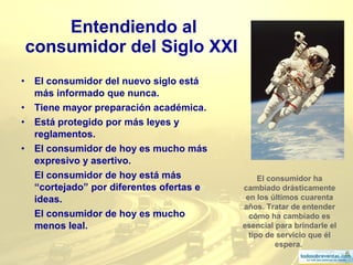 6
Entendiendo al
consumidor del Siglo XXI
• El consumidor del nuevo siglo está
más informado que nunca.
• Tiene mayor preparación académica.
• Está protegido por más leyes y
reglamentos.
• El consumidor de hoy es mucho más
expresivo y asertivo.
El consumidor de hoy está más
“cortejado” por diferentes ofertas e
ideas.
El consumidor de hoy es mucho
menos leal.
El consumidor ha
cambiado drásticamente
en los últimos cuarenta
años. Tratar de entender
cómo ha cambiado es
esencial para brindarle el
tipo de servicio que él
espera.
 