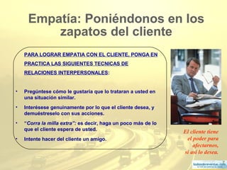 7
Empatía: Poniéndonos en los
zapatos del cliente
PARA LOGRAR EMPATIA CON EL CLIENTE, PONGA EN
PRACTICA LAS SIGUIENTES TECNICAS DE
RELACIONES INTERPERSONALES:
• Pregúntese cómo le gustaría que lo trataran a usted en
una situación similar.
• Interésese genuinamente por lo que el cliente desea, y
demuéstreselo con sus acciones.
• “Corra la milla extra”: es decir, haga un poco más de lo
que el cliente espera de usted.
• Intente hacer del cliente un amigo.
El cliente tiene
el poder para
afectarnos,
si así lo desea.
 
