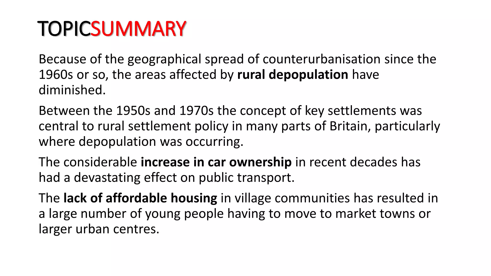 TOPICSUMMARY
Because of the geographical spread of counterurbanisation since the
1960s or so, the areas affected by rural depopulation have
diminished.
Between the 1950s and 1970s the concept of key settlements was
central to rural settlement policy in many parts of Britain, particularly
where depopulation was occurring.
The considerable increase in car ownership in recent decades has
had a devastating effect on public transport.
The lack of affordable housing in village communities has resulted in
a large number of young people having to move to market towns or
larger urban centres.
 