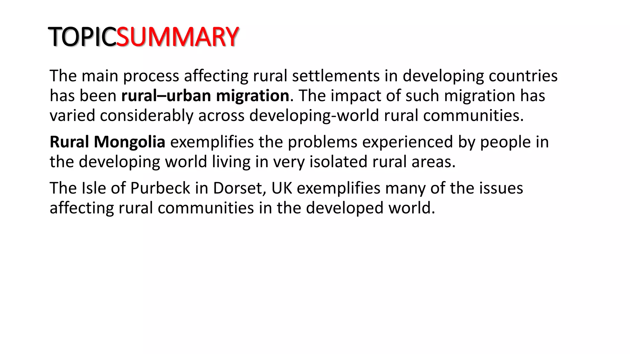 TOPICSUMMARY
The main process affecting rural settlements in developing countries
has been rural–urban migration. The impact of such migration has
varied considerably across developing-world rural communities.
Rural Mongolia exemplifies the problems experienced by people in
the developing world living in very isolated rural areas.
The Isle of Purbeck in Dorset, UK exemplifies many of the issues
affecting rural communities in the developed world.
 