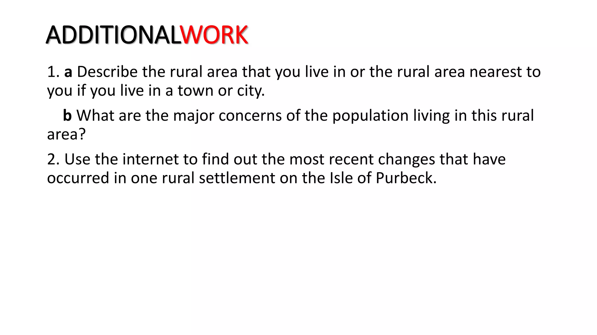 ADDITIONALWORK
1. a Describe the rural area that you live in or the rural area nearest to
you if you live in a town or city.
b What are the major concerns of the population living in this rural
area?
2. Use the internet to find out the most recent changes that have
occurred in one rural settlement on the Isle of Purbeck.
 