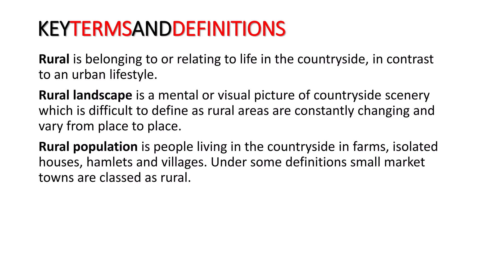 KEYTERMSANDDEFINITIONS
Rural is belonging to or relating to life in the countryside, in contrast
to an urban lifestyle.
Rural landscape is a mental or visual picture of countryside scenery
which is difficult to define as rural areas are constantly changing and
vary from place to place.
Rural population is people living in the countryside in farms, isolated
houses, hamlets and villages. Under some definitions small market
towns are classed as rural.
 