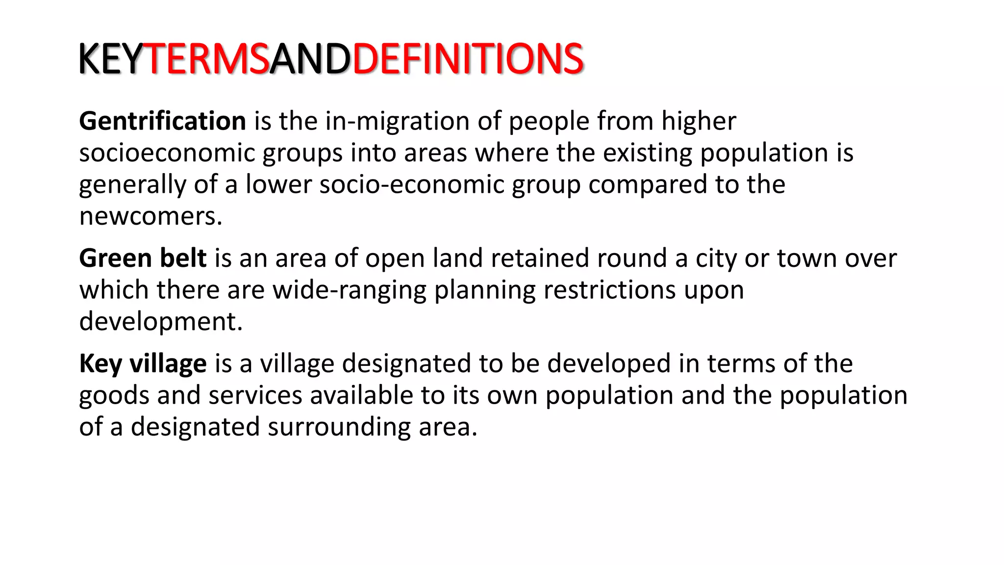 KEYTERMSANDDEFINITIONS
Gentrification is the in-migration of people from higher
socioeconomic groups into areas where the existing population is
generally of a lower socio-economic group compared to the
newcomers.
Green belt is an area of open land retained round a city or town over
which there are wide-ranging planning restrictions upon
development.
Key village is a village designated to be developed in terms of the
goods and services available to its own population and the population
of a designated surrounding area.
 