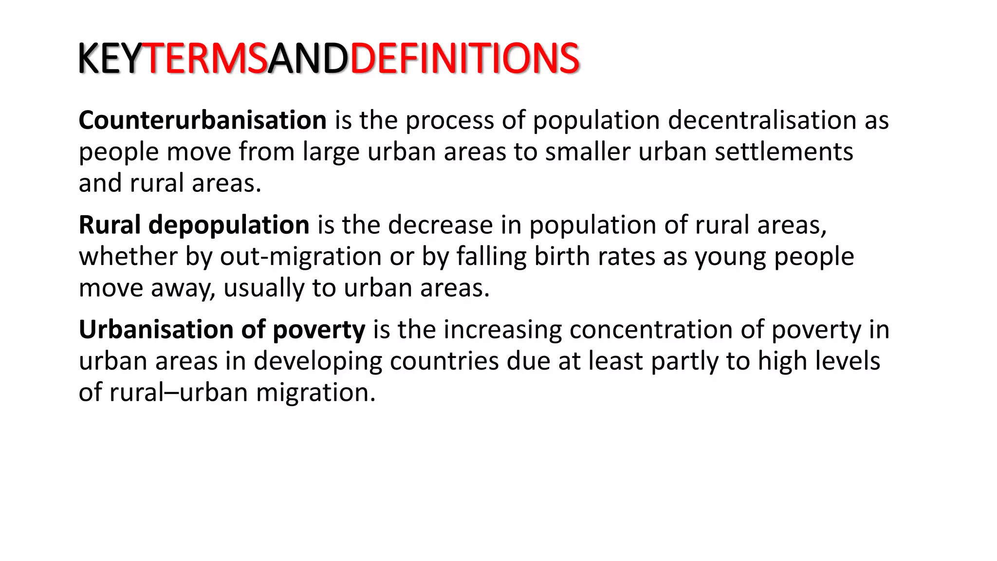 KEYTERMSANDDEFINITIONS
Counterurbanisation is the process of population decentralisation as
people move from large urban areas to smaller urban settlements
and rural areas.
Rural depopulation is the decrease in population of rural areas,
whether by out-migration or by falling birth rates as young people
move away, usually to urban areas.
Urbanisation of poverty is the increasing concentration of poverty in
urban areas in developing countries due at least partly to high levels
of rural–urban migration.
 