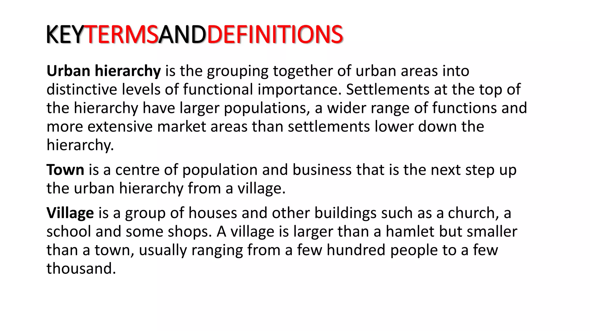 KEYTERMSANDDEFINITIONS
Urban hierarchy is the grouping together of urban areas into
distinctive levels of functional importance. Settlements at the top of
the hierarchy have larger populations, a wider range of functions and
more extensive market areas than settlements lower down the
hierarchy.
Town is a centre of population and business that is the next step up
the urban hierarchy from a village.
Village is a group of houses and other buildings such as a church, a
school and some shops. A village is larger than a hamlet but smaller
than a town, usually ranging from a few hundred people to a few
thousand.
 