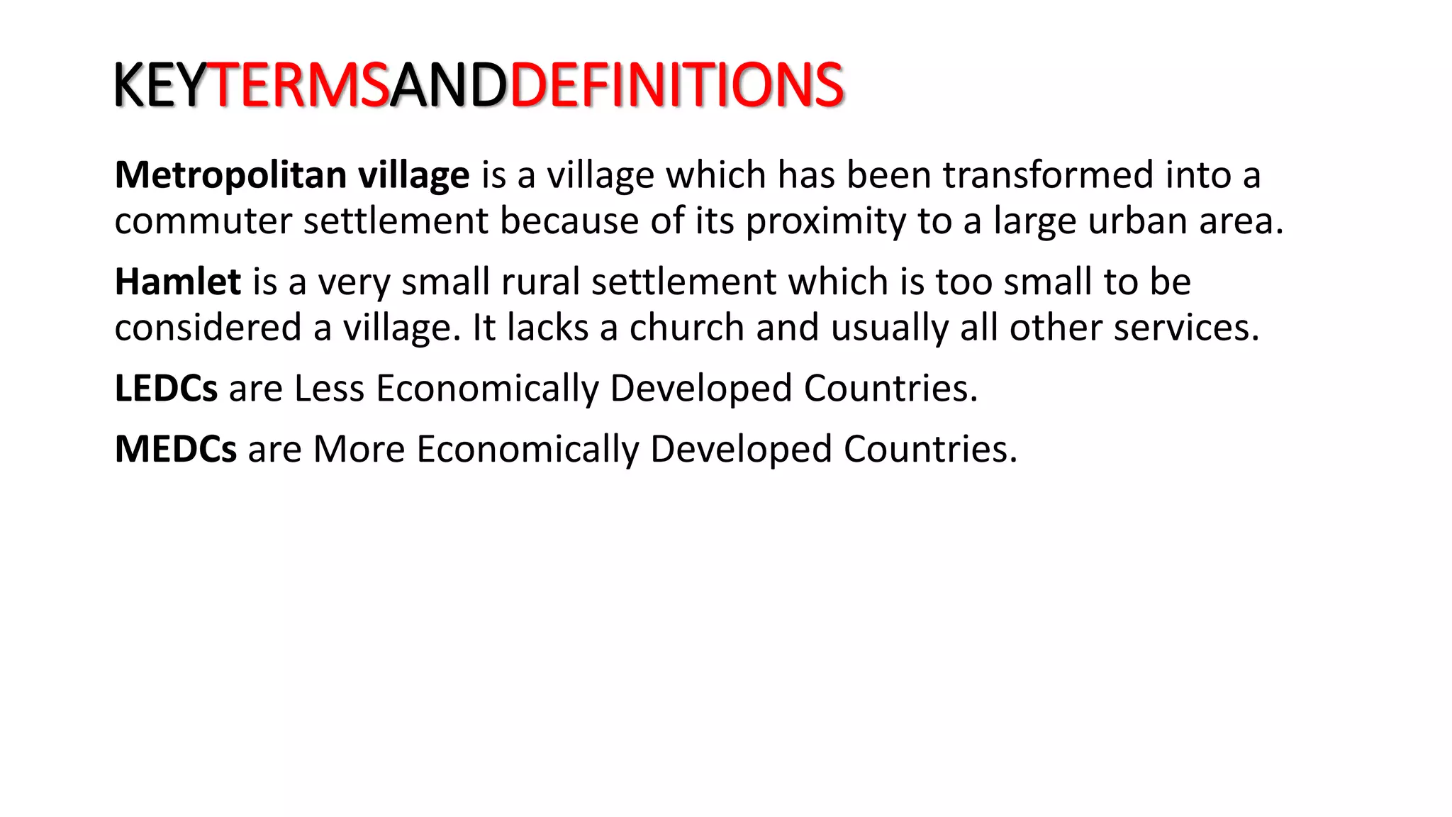 KEYTERMSANDDEFINITIONS
Metropolitan village is a village which has been transformed into a
commuter settlement because of its proximity to a large urban area.
Hamlet is a very small rural settlement which is too small to be
considered a village. It lacks a church and usually all other services.
LEDCs are Less Economically Developed Countries.
MEDCs are More Economically Developed Countries.
 