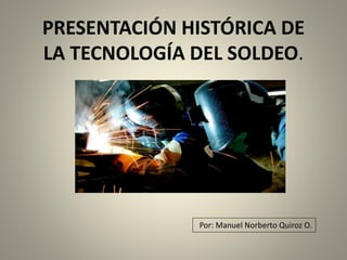 PRESENTACIÓN HISTÓRICA DE
LA TECNOLOGÍA DEL SOLDEO.
Por: Manuel Norberto Quiroz O.
 