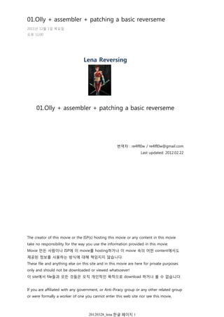 Lena Reversing
01.Olly + assembler + patching a basic reverseme
번역자 : re4lfl0w / re4lfl0w@gmail.com
Last updated: 2012.02.22
The creator of this movie or the ISP(s) hosting this movie or any content in this movie
take no responsibility for the way you use the information provided in this movie.
Movie 만든 사람이나 ISP에 이 movie를 hosting하거나 이 movie 속의 어떤 content에서도
제공된 정보를 사용하는 방식에 대해 책임지지 않습니다.
These file and anything else on this site and in this movie are here for private purposes
only and should not be downloaded or viewed whatsoever!
이 site에서 file들과 모든 것들은 오직 개인적인 목적으로 download 하거나 볼 수 없습니다.
If you are affiliated with any government, or Anti-Piracy group or any other related group
or were formally a worker of one you cannot enter this web site nor see this movie,
당신이 어떤 정부 또는 불법 복제 방지 그룹 또는 기타 관련 단체와 제휴하거나 공식적으로
01.Olly + assembler + patching a basic reverseme
2011년 12월 1일 목요일
오후 11:00
20120328_lena 한글 페이지 1
 
