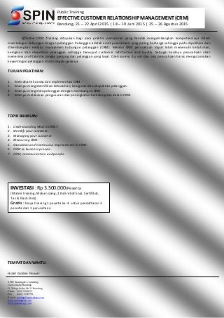 SPIN Training & Consulting
Graha Kadin Bandung
Jl. Talaga bodas No 31 Bandung
Phone: (022) 7210655
Fax : (022) 7103798
E-mail: training@spinsinergi.com
www.traininghrd.com
www.spinsinergi.com
Public Training
EFFECTIVE CUSTOMER RELATIONSHIP MANAGEMENT (CRM)
Bandung, 21 – 22 April 2015 | 18 – 19 Juni 2015 | 25 – 26 Agustus 2015
Effective CRM Training ditujukan bagi para praktisi pemasaran yang hendak mengembangkan kompetensinya dalam
membangun hubungan dengan pelanggan. Pelanggan adalah asset perusahaan yang paling berharga sehingga perlu dipelihara dan
dikembangkan melalui manajemen hubungan pelanggan (CRM). Melalui CRM perusahaan dapat lebih memenuhi kebutuhan,
keinginan dan ekspektasi pelanggan sehingga terwujud customer satisfaction and loyalty. Sebagai hasilnya perusahaan akan
menerima profitabilitas jangka panjang dari pelanggan yang loyal. Oleh karena itu, visi dan misi perusahaan harus mengutamakan
kepentingan pelanggan di atas segala-galanya.
TUJUAN PELATIHAN:
1. Memahami konsep dan implementasi CRM.
2. Mampu mengidentifikasi kebutuhan, keinginan dan ekspektasi pelanggan.
3. Mampu mengelola pelanggan dengan membangun CRM.
4. Mampu melakukan pengukuran dan peningkatan berkelanjutan dalam CRM.
TOPIK BAHASAN:
1. Understanding what is CRM?.
2. Identify your customer.
3. Managing your customer.
4. Measuring CRM.
5. Standards and Continuous Improvement in CRM.
6. CRM as business process.
7. CRM, communication and people.
TEMPAT DAN WAKTU:
Hotel Golden Flower
INVESTASI : Rp 3.500.000/Peserta
(Materi training, Makan siang, 2 Kali rehat kopi, Sertifikat,
Tas & Flash Disk)
Gratis : biaya training 1 peserta ke-4 untuk pendaftaran 3
peserta dari 1 perusahaan
 